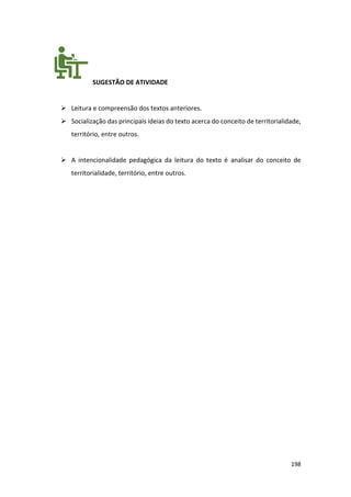 198
SUGESTÃO DE ATIVIDADE
➢ Leitura e compreensão dos textos anteriores.
➢ Socialização das principais ideias do texto acerca do conceito de territorialidade,
território, entre outros.
➢ A intencionalidade pedagógica da leitura do texto é analisar do conceito de
territorialidade, território, entre outros.
 
