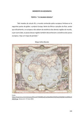 199
MOMENTO 03-GEOGRAFIA
TEXTO I- “E O MUNDO CRESCEU”
“Até meados do século XV, o mundo conhecido pelos europeus limitava-se às
seguintes partes do globo: a própria Europa, Norte da África e porções da Ásia, sendo
que oficialmente, os europeus não sabiam da existência das demais regiões do mundo,
e por outro lado, os povos dessas regiões também desconheciam a existência dos povos
europeus. Veja um mapa do período.”
Mapa Velho Mundo
Fonte:
https://inspirarte.art.br/cdn/posts/4f11a1b7750d489ca651a54ba040a5fcfb4f2ab245b048e7a1d4f0d1c9
2fd559.jpg. Acesso em: 17 maio 2022.
 