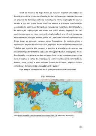 201
“Além da mudança no mapa-múndi, os europeus iniciaram um processo de
dominação territorial e cultural das populações das regiões as quais chegaram, iniciando
um processo de dominação colonial, marcado pela intensa exploração de recursos
naturais e jugo dos povos desses territórios levando a profundas transformações
espaciais (como a derrubada da vegetação nativa para a implantação de monoculturas
de exportação, expropriação das terras dos povos nativos, imposição de uma
arquitetura europeia nas novas construções, implantação de uma infraestrutura para o
deslocamento da produção, estradas, portos etc.), bem como econômicas (incorporação
dessas áreas ao comércio europeu, como fornecedoras de matérias-primas e
importadoras de produtos manufaturados, imposição de uma Divisão Internacional do
Trabalho que favorecia aos europeus e permitiu a acumulação de recursos que
possibilitaram posteriormente a eclosão da Revolução Industrial; imposição da moeda
do colonizador; escravização de diversos povos, fosse no seu próprio território ou por
meio de captura e tráfico de africanos para serem vendidos como escravizados na
América, entre outros), e ainda culturais (imposição de língua, religião e hábitos
alimentares e de vestuário do colonizador), entre outros.”
Veja, a seguir, o mapa-múndi atual, que apresenta todos os continentes.
Mapa mundi atual
Fonte: https://www.bbc.com/portuguese/curiosidades-37864328. Acesso em: 18 maio 2022.
 