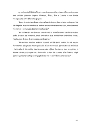 205
As análises de DNA dos fósseis encontrados em diferentes regiões mostram que
eles também possuem origens diferentes, África, Ásia e Oceania, e que houve
miscigenação entre diferentes grupos.”
“Essas descobertas não permitem a fixação de uma data, origem ou de uma rota
de chegada, mas mostrando que podem ter ocorrido diferentes rotas, em diferentes
momentos e com grupos de diferentes lugares.”
“As motivações que levaram esses primeiros seres humanos a emigrar variam,
como escassez de alimentos, crises ambientais que promoveram alterações no seu
habitat, rota de caça de animais de grande porte.”
“No entanto, um dos aspectos comuns a todas essas teorias é o de que os
movimentos dos grupos foram possíveis, talvez motivados, por mudanças climáticas
relacionadas à diminuição das temperaturas médias do planeta que permitiram o
avanço desses grupos por mar, diminuindo o nível dos oceanos e/ou fazendo surgir
pontes ligando terras hoje sem ligação terrestre, ou abrindo rotas terrestres.”
 