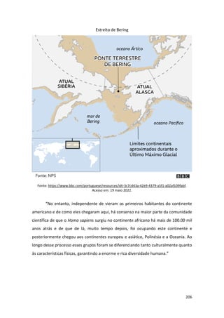 206
Estreito de Bering
Fonte: https://www.bbc.com/portuguese/resources/idt-3c7cd43a-42e9-4379-a5f1-a02af109fabf.
Acesso em: 19 maio 2022.
“No entanto, independente de vieram os primeiros habitantes do continente
americano e de como eles chegaram aqui, há consenso na maior parte da comunidade
científica de que o Homo sapiens surgiu no continente africano há mais de 100.00 mil
anos atrás e de que de lá, muito tempo depois, foi ocupando este continente e
posteriormente chegou aos continentes europeu e asiático, Polinésia e a Oceania. Ao
longo desse processo esses grupos foram se diferenciando tanto culturalmente quanto
às características físicas, garantindo a enorme e rica diversidade humana.”
 