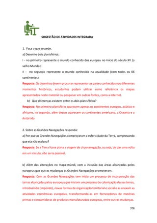 208
SUGESTÃO DE ATIVIDADES INTEGRADA
1. Faça o que se pede.
a) Desenhe dois planisférios:
I - no primeiro represente o mundo conhecido dos europeu no início do século XV (o
velho Mundo);
II - no segundo represente o mundo conhecido na atualidade (com todos os 06
continentes).
Resposta: Os desenhos devem procurar representar as partes conhecidas nos diferentes
momentos históricos, estudantes podem utilizar como referência os mapas
apresentados neste material ou pesquisar em outras fontes, como a internet.
b) Que diferenças existem entre os dois planisférios?
Resposta: No primeiro planisfério aparecem apenas os continentes europeu, asiático e
africano, no segundo, além desses aparecem os continentes americano, a Oceania e a
Antártida
2. Sobre as Grandes Navegações responda:
a) Por que as Grandes Navegações comprovaram a esfericidade da Terra, comprovando
que ela não é plana?
Resposta: Se a Terra fosse plana a viagem de circunavegação, ou seja, de dar uma volta
em um círculo, não seria possível.
b) Além das alterações no mapa-múndi, com a inclusão das áreas alcançadas pelos
europeus que outras mudanças as Grandes Navegações promoveram.
Resposta: Com as Grandes Navegações tem início um processo de incorporação das
terras alcançadas pelos europeus que iniciam um processo de colonização dessas terras,
introduzindo (impondo), novas formas de organização territorial e social e as anexam as
atividades econômicas europeias, transformando-as em fornecedoras de matérias
primas e consumidoras de produtos manufaturados europeus, entre outras mudanças.
 