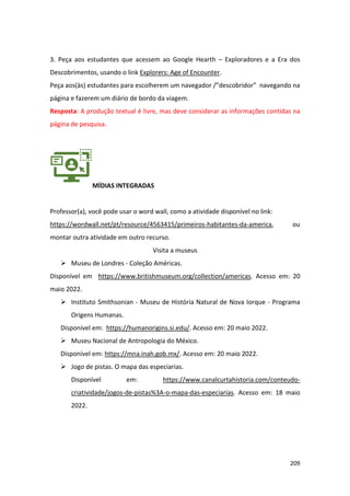 209
3. Peça aos estudantes que acessem ao Google Hearth – Exploradores e a Era dos
Descobrimentos, usando o link Explorers: Age of Encounter.
Peça aos(às) estudantes para escolherem um navegador /”descobridor” navegando na
página e fazerem um diário de bordo da viagem.
Resposta: A produção textual é livre, mas deve considerar as informações contidas na
página de pesquisa.
MÍDIAS INTEGRADAS
Professor(a), você pode usar o word wall, como a atividade disponível no link:
https://wordwall.net/pt/resource/4563415/primeiros-habitantes-da-america, ou
montar outra atividade em outro recurso.
Visita a museus
➢ Museu de Londres - Coleção Américas.
Disponível em https://www.britishmuseum.org/collection/americas. Acesso em: 20
maio 2022.
➢ Instituto Smithsonian - Museu de História Natural de Nova Iorque - Programa
Origens Humanas.
Disponível em: https://humanorigins.si.edu/. Acesso em: 20 maio 2022.
➢ Museu Nacional de Antropologia do México.
Disponível em: https://mna.inah.gob.mx/. Acesso em: 20 maio 2022.
➢ Jogo de pistas. O mapa das especiarias.
Disponível em: https://www.canalcurtahistoria.com/conteudo-
criatividade/jogos-de-pistas%3A-o-mapa-das-especiarias. Acesso em: 18 maio
2022.
 