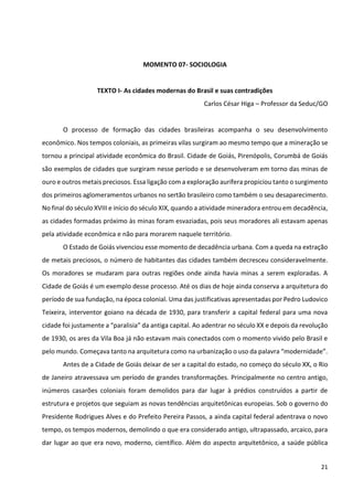 21
MOMENTO 07- SOCIOLOGIA
TEXTO I- As cidades modernas do Brasil e suas contradições
Carlos César Higa – Professor da Seduc/GO
O processo de formação das cidades brasileiras acompanha o seu desenvolvimento
econômico. Nos tempos coloniais, as primeiras vilas surgiram ao mesmo tempo que a mineração se
tornou a principal atividade econômica do Brasil. Cidade de Goiás, Pirenópolis, Corumbá de Goiás
são exemplos de cidades que surgiram nesse período e se desenvolveram em torno das minas de
ouro e outros metais preciosos. Essa ligação com a exploração aurífera propiciou tanto o surgimento
dos primeiros aglomeramentos urbanos no sertão brasileiro como também o seu desaparecimento.
No final do século XVIII e início do século XIX, quando a atividade mineradora entrou em decadência,
as cidades formadas próximo às minas foram esvaziadas, pois seus moradores ali estavam apenas
pela atividade econômica e não para morarem naquele território.
O Estado de Goiás vivenciou esse momento de decadência urbana. Com a queda na extração
de metais preciosos, o número de habitantes das cidades também decresceu consideravelmente.
Os moradores se mudaram para outras regiões onde ainda havia minas a serem exploradas. A
Cidade de Goiás é um exemplo desse processo. Até os dias de hoje ainda conserva a arquitetura do
período de sua fundação, na época colonial. Uma das justificativas apresentadas por Pedro Ludovico
Teixeira, interventor goiano na década de 1930, para transferir a capital federal para uma nova
cidade foi justamente a “paralisia” da antiga capital. Ao adentrar no século XX e depois da revolução
de 1930, os ares da Vila Boa já não estavam mais conectados com o momento vivido pelo Brasil e
pelo mundo. Começava tanto na arquitetura como na urbanização o uso da palavra “modernidade”.
Antes de a Cidade de Goiás deixar de ser a capital do estado, no começo do século XX, o Rio
de Janeiro atravessava um período de grandes transformações. Principalmente no centro antigo,
inúmeros casarões coloniais foram demolidos para dar lugar à prédios construídos a partir de
estrutura e projetos que seguiam as novas tendências arquitetônicas europeias. Sob o governo do
Presidente Rodrigues Alves e do Prefeito Pereira Passos, a ainda capital federal adentrava o novo
tempo, os tempos modernos, demolindo o que era considerado antigo, ultrapassado, arcaico, para
dar lugar ao que era novo, moderno, científico. Além do aspecto arquitetônico, a saúde pública
 