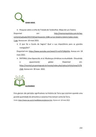 210
SAIBA MAIS
➢ Pesquise sobre a Linha do Tratado de Tordesilhas. Mapa de Luís Texeira
Disponível em: http://memoriasantista.com.br/wp-
content/uploads/2017/10/spiritosancto-1586-ca-luis-teixeira-toteiro-todos-sinais-
1.jpg. Acesso em: 18 maio 2022.
➢ O que foi a Escola de Sagres? Qual a sua importância para as grandes
navegações?
Disponível em: https://www.youtube.com/watch?v=w7eT1X6pVHo. Acesso em: 18
maio 2022.
➢ PATERKA, Lilian Aparecida. et al. Mudanças climáticas na atualidade - Discutindo
o aquecimento global. Disponível em:
https://revista2.grupointegrado.br/revista/index.php/sabios/article/view/1576
/546. Acesso em: 30 maio 2022.
GLOSSÁRIO
Eras glaciais são períodos significativos na história da Terra que ocorrem quando uma
grande quantidade de atmosfera e oceanos frios tomam conta da Terra.
Fonte: https://www.iag.usp.br/siae98/glaciais/glaciais.htm. Acesso em: 18 maio 2022.
 