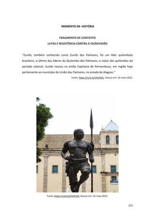 211
MOMENTO 04- HISTÓRIA
FRAGMENTO DE CONTEXTO
LUTAS E RESISTÊNCIA CONTRA A ESCRAVIDÃO
“Zumbi, também conhecido como Zumbi dos Palmares, foi um líder quilombola
brasileiro, o último dos líderes do Quilombo dos Palmares, o maior dos quilombos do
período colonial. Zumbi nasceu na então Capitania de Pernambuco, em região hoje
pertencente ao município de União dos Palmares, no estado de Alagoas.”
Fonte: https://cutt.ly/UHvFkEL. Acesso em: 16 maio 2022.
Fonte: https://cutt.ly/CHvFiG9. Acesso em: 16 maio 2022.
 
