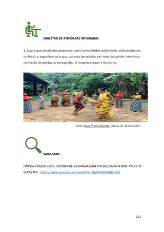 212
SUGESTÃO DE ATIVIDADES INTEGRADAS
1. Sugira que estudantes pesquisem sobre comunidades quilombolas ainda existentes
no Brasil, e exponham os traços culturais percebidos por meio de painéis interativos,
confecção de objetos ou coreografias. A imagem a seguir é ilustrativa.
Fonte: https://cutt.ly/jHvF48f . Acesso em: 16 maio 2022.
SAIBA MAIS
LINK DA VIDEOAULA DE HISTÓRIA RELACIONADA COM A PESQUISA ANTERIOR: PROJETO
GOIAS TEC - https://www.youtube.com/watch?v=_Mp7EtAHAiU&t=613
 