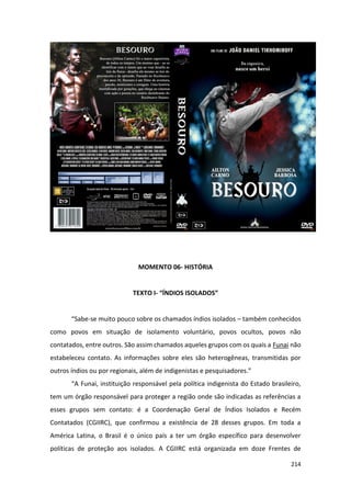 214
MOMENTO 06- HISTÓRIA
TEXTO I- “ÍNDIOS ISOLADOS”
“Sabe-se muito pouco sobre os chamados índios isolados – também conhecidos
como povos em situação de isolamento voluntário, povos ocultos, povos não
contatados, entre outros. São assim chamados aqueles grupos com os quais a Funai não
estabeleceu contato. As informações sobre eles são heterogêneas, transmitidas por
outros índios ou por regionais, além de indigenistas e pesquisadores.”
“A Funai, instituição responsável pela política indigenista do Estado brasileiro,
tem um órgão responsável para proteger a região onde são indicadas as referências a
esses grupos sem contato: é a Coordenação Geral de Índios Isolados e Recém
Contatados (CGIIRC), que confirmou a existência de 28 desses grupos. Em toda a
América Latina, o Brasil é o único país a ter um órgão específico para desenvolver
políticas de proteção aos isolados. A CGIIRC está organizada em doze Frentes de
 
