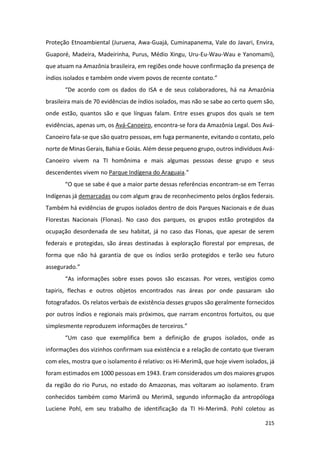 215
Proteção Etnoambiental (Juruena, Awa-Guajá, Cuminapanema, Vale do Javari, Envira,
Guaporé, Madeira, Madeirinha, Purus, Médio Xingu, Uru-Eu-Wau-Wau e Yanomami),
que atuam na Amazônia brasileira, em regiões onde houve confirmação da presença de
índios isolados e também onde vivem povos de recente contato.”
“De acordo com os dados do ISA e de seus colaboradores, há na Amazônia
brasileira mais de 70 evidências de índios isolados, mas não se sabe ao certo quem são,
onde estão, quantos são e que línguas falam. Entre esses grupos dos quais se tem
evidências, apenas um, os Avá-Canoeiro, encontra-se fora da Amazônia Legal. Dos Avá-
Canoeiro fala-se que são quatro pessoas, em fuga permanente, evitando o contato, pelo
norte de Minas Gerais, Bahia e Goiás. Além desse pequeno grupo, outros indivíduos Avá-
Canoeiro vivem na TI homônima e mais algumas pessoas desse grupo e seus
descendentes vivem no Parque Indígena do Araguaia.”
“O que se sabe é que a maior parte dessas referências encontram-se em Terras
Indígenas já demarcadas ou com algum grau de reconhecimento pelos órgãos federais.
Também há evidências de grupos isolados dentro de dois Parques Nacionais e de duas
Florestas Nacionais (Flonas). No caso dos parques, os grupos estão protegidos da
ocupação desordenada de seu habitat, já no caso das Flonas, que apesar de serem
federais e protegidas, são áreas destinadas à exploração florestal por empresas, de
forma que não há garantia de que os índios serão protegidos e terão seu futuro
assegurado.”
“As informações sobre esses povos são escassas. Por vezes, vestígios como
tapiris, flechas e outros objetos encontrados nas áreas por onde passaram são
fotografados. Os relatos verbais de existência desses grupos são geralmente fornecidos
por outros índios e regionais mais próximos, que narram encontros fortuitos, ou que
simplesmente reproduzem informações de terceiros.”
“Um caso que exemplifica bem a definição de grupos isolados, onde as
informações dos vizinhos confirmam sua existência e a relação de contato que tiveram
com eles, mostra que o isolamento é relativo: os Hi-Merimã, que hoje vivem isolados, já
foram estimados em 1000 pessoas em 1943. Eram considerados um dos maiores grupos
da região do rio Purus, no estado do Amazonas, mas voltaram ao isolamento. Eram
conhecidos também como Marimã ou Merimã, segundo informação da antropóloga
Luciene Pohl, em seu trabalho de identificação da TI Hi-Merimã. Pohl coletou as
 