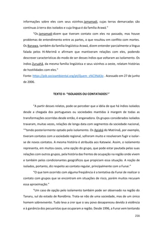 216
informações sobre eles com seus vizinhos Jamamadi, cujas terras demarcadas são
contínuas à terra dos isolados e cuja língua é da família Arawá.”
“Os Jamamadi dizem que tiveram contato com eles no passado, mas houve
problemas de entendimento entre as partes, o que resultou em conflito com mortes.
Os Banawa, também da família lingüística Arawá, dizem entender parcialmente a língua
falada pelos Hi-Merimã e afirmam que mantiveram relações com eles, podendo
descrever características do modo de ser desses índios que voltaram ao isolamento. Os
índios Zuruahã, da mesma família lingüística e seus vizinhos a oeste, relatam histórias
de hostilidades com eles.”
Fonte: https://pib.socioambiental.org/pt/Quem_s%C3%A3o . Acessado em 27 de junho
de 2006.
TEXTO II- “ISOLADOS OU CONTATADOS?”
“A partir desses relatos, pode-se perceber que a idéia de que há índios isolados
desde a chegada dos portugueses ou sociedades mantidas à margem de todas as
transformações ocorridas desde então, é enganadora. Os grupos considerados isolados
travaram, muitas vezes, relações de longa data com segmentos da sociedade nacional,
““tendo posteriormente optado pelo isolamento. Os Apiaká do Matrinxã, por exemplo,
tiveram contatos com a sociedade regional, sofreram muito e resolveram fugir e isolar-
se de novos contatos. A mesma história é atribuída aos Katawixi. Assim, o isolamento
representa, em muitos casos, uma opção do grupo, que pode estar pautada pelas suas
relações com outros grupos, pela história das frentes de ocupação na região onde vivem
e também pelos condicionantes geográficos que propiciam essa situação. A noção de
isolados, portanto, diz respeito ao contato regular, principalmente com a Funai.”
“O que tem ocorrido com alguma freqüência é a tentativa da Funai de realizar o
contato com grupos que se encontram em situações de risco, porém muitos recusam
essa aproximação.”
“Um caso de opção pelo isolamento também pode ser observado na região do
Tanaru, sul do estado de Rondônia. Trata-se não de uma sociedade, mas de um único
homem sobrevivente. Tudo leva a crer que o seu povo desapareceu devido à violência
e à ganância dos pecuaristas que ocuparam a região. Desde 1996, a Funai vem tentando
 