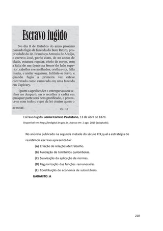 218
Escravo fugido. Jornal Correio Paulistano, 13 de abril de 1879.
Disponível em:http://bndigital.bn.gov.br. Acesso em: 2 ago. 2019 (adaptado).
No anúncio publicado na segunda metade do século XIX,qual a estratégia de
resistência escrava apresentada?
(A) Criação de relações de trabalho.
(B) Fundação de territórios quilombolas.
(C) Suavização da aplicação de normas.
(D) Regularização das funções remuneradas.
(E) Constituição de economia de subsistência.
GABARITO: A
ac outar.
No dia 8 de Outubro do anno proximo
passado fugio da fazenda do Bom Retiro, pro-
priedade do dr. Francisco Antonio de Araújo,
o escravo José, pardo claro, de 22 annos de
idade, estatura regular, cheio de corpo, com
a falta de um dente na frente do lado supe-
rior, cabellos avermelhados, orelha roxa, falla
macia, e andar vagaroso. Intitula-se forro, e
quando fugio a primeira vez esteve
contratado como camarada em uma fazenda
em Capivary.
Quem o aprehender e entregar ao seu se-
nhor no Amparo, ou o recolher a cadêa em
qualquer parte será bem gratificado, e protes-
ta-se com todo o rigor da lei contra quem o
 