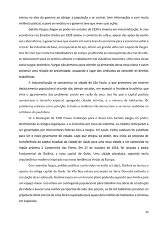 22
entrou no alvo do governo ao obrigar a população a se vacinar. Sem informações e com muita
violência policial, o povo se revoltou e o governo teve que rever suas ações.
Getúlio Vargas chegou ao poder em outubro de 1930 e investiu em industrialização. A crise
econômica nos Estados Unidos em 1929 abalou o comércio do café e, apesar das ações de auxílio
aos cafeicultores, o governo teve que investir em outra área da economia para a economia voltar a
crescer. As indústrias de base, em especial as de aço, deram um grande salto com o apoio de Vargas.
Isso fez com que inúmeros trabalhadores do campo, já sofrendo as consequências da crise do café,
se deslocassem para os centros urbanos e trabalharem nas indústrias nascentes. Uma nova classe
social surgia: proletário. Vargas não demorou para atender as demandas dessa nova classe e assim
construir uma relação de proximidade, ocupando o lugar dos sindicatos ao conceder os direitos
trabalhistas.
A industrialização se concentrou na cidade de São Paulo, o que promoveu um enorme
deslocamento populacional oriundo dos demais estados, em especial o Nordeste brasileiro, que
vivia o agravamento dos problemas sociais em razão da seca. Isso fez que a capital paulista
aumentasse o tamanho espacial, agregando cidades vizinhas, e o número de habitantes. Os
problemas urbanos como poluição, trânsito e violência não demoraram a se tornar realidade no
cotidiano do paulistano.
Se a Revolução de 1930 trouxe mudanças para o Brasil com Getúlio Vargas no poder,
destronando as antigas oligarquias, e a economia por meio da indústria, os estados começaram a
ser governados por interventores federais fiéis à Vargas. Em Goiás, Pedro Ludovico foi escolhido
para ser o novo governante do estado. Logo que chegou ao poder, deu início ao processo de
transferência da capital estadual da Cidade de Goiás para uma nova cidade a ser construída na
região próxima à Campininha das Flores. Em 24 de outubro de 1933, foi lançada a pedra
fundamental de Goiânia, a nova capital de Goiás. Uma cidade planejada, seguindo estilo
arquitetônico moderno inspirado nas novas tendências vindas da Europa.
Com avenidas largas, prédios públicos construídos no estilo art decó, Goiânia se tornou o
oposto da antiga capital de Goiás. Se Vila Boa estava encravada na Serra Dourada evitando a
circulação do ar sobre ela, Goiânia nascia em um terreno plano podendo expandir seus limites para
um espaço maior. Isso atraiu um contingente populacional para trabalhar nas obras de construção
da cidade e buscar uma melhor perspectiva de vida. Aos poucos, os 50 mil habitantes previstos no
projeto de Atílio Correia de Lima foram superados para quase dois milhões de habitantes e continua
em expansão.
 