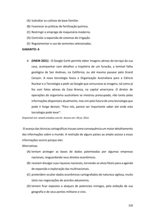 220
(A) Subsidiar os cultivos de base familiar.
(B) Favorecer as práticas de fertilização química.
(C) Restringir o emprego de maquinário moderno.
(D) Controlar a expansão de sistemas de irrigação.
(E) Regulamentar o uso de sementes selecionadas.
GABARITO: A
4. (ENEM 2021) - O Google Earth permite obter imagens aéreas do terraço da sua
casa, acompanhar com detalhes a trajetória de um furacão, a temível falha
geológica de San Andreas, na Califórnia, ou até mesmo passear pelo Grand
Canyon. A nova tecnologia levou a Organização Australiana para a Ciência
Nuclear e a Tecnologia a pedir ao Google que censurasse as imagens, tal como já
fez com fotos aéreas da Casa Branca, na capital americana. O diretor de
operações do organismo australiano se mostrou preocupado, não tanto pelas
informações disponíveis atualmente, mas sim pelo futuro de uma tecnologia que
pode ir longe demais: “Para nós, parece ser importante saber até onde esta
tecnologia pode levar”.
Disponível em: www5.estadao.com.br. Acesso em: 28 jul. 2012.
O avanço das técnicas cartográficas trouxe como consequência um maior detalhamento
das informações sobre o mundo. A restrição de alguns países ao amplo acesso a essas
informações ocorre porque eles
Alternativas
(A) tentam proteger as bases de dados patenteadas por algumas empresas
nacionais, resguardando seus direitos econômicos.
(B) receiam divulgar suas riquezas nacionais, tornando-se alvos fáceis para a agenda
de expansão e exploração das multinacionais.
(C) pretendem ocultar dados econômicos cartografados de natureza sigilosa, muito
úteis nas negociações de acordos aduaneiros.
(D) temem ficar expostos a ataques de potenciais inimigos, pela exibição de sua
geografia e de seus pontos militares e civis.
 