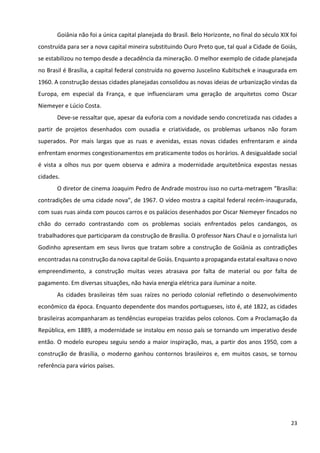 23
Goiânia não foi a única capital planejada do Brasil. Belo Horizonte, no final do século XIX foi
construída para ser a nova capital mineira substituindo Ouro Preto que, tal qual a Cidade de Goiás,
se estabilizou no tempo desde a decadência da mineração. O melhor exemplo de cidade planejada
no Brasil é Brasília, a capital federal construída no governo Juscelino Kubitschek e inaugurada em
1960. A construção dessas cidades planejadas consolidou as novas ideias de urbanização vindas da
Europa, em especial da França, e que influenciaram uma geração de arquitetos como Oscar
Niemeyer e Lúcio Costa.
Deve-se ressaltar que, apesar da euforia com a novidade sendo concretizada nas cidades a
partir de projetos desenhados com ousadia e criatividade, os problemas urbanos não foram
superados. Por mais largas que as ruas e avenidas, essas novas cidades enfrentaram e ainda
enfrentam enormes congestionamentos em praticamente todos os horários. A desigualdade social
é vista a olhos nus por quem observa e admira a modernidade arquitetônica expostas nessas
cidades.
O diretor de cinema Joaquim Pedro de Andrade mostrou isso no curta-metragem “Brasília:
contradições de uma cidade nova”, de 1967. O vídeo mostra a capital federal recém-inaugurada,
com suas ruas ainda com poucos carros e os palácios desenhados por Oscar Niemeyer fincados no
chão do cerrado contrastando com os problemas sociais enfrentados pelos candangos, os
trabalhadores que participaram da construção de Brasília. O professor Nars Chaul e o jornalista Iuri
Godinho apresentam em seus livros que tratam sobre a construção de Goiânia as contradições
encontradas na construção da nova capital de Goiás. Enquanto a propaganda estatal exaltava o novo
empreendimento, a construção muitas vezes atrasava por falta de material ou por falta de
pagamento. Em diversas situações, não havia energia elétrica para iluminar a noite.
As cidades brasileiras têm suas raízes no período colonial refletindo o desenvolvimento
econômico da época. Enquanto dependente dos mandos portugueses, isto é, até 1822, as cidades
brasileiras acompanharam as tendências europeias trazidas pelos colonos. Com a Proclamação da
República, em 1889, a modernidade se instalou em nosso país se tornando um imperativo desde
então. O modelo europeu seguiu sendo a maior inspiração, mas, a partir dos anos 1950, com a
construção de Brasília, o moderno ganhou contornos brasileiros e, em muitos casos, se tornou
referência para vários países.
 