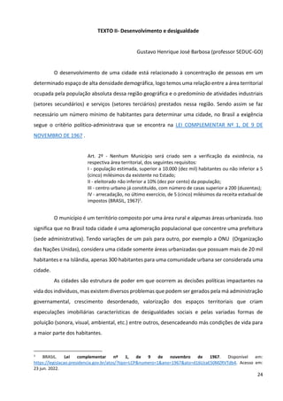 24
TEXTO II- Desenvolvimento e desigualdade
Gustavo Henrique José Barbosa (professor SEDUC-GO)
O desenvolvimento de uma cidade está relacionado à concentração de pessoas em um
determinado espaço de alta densidade demográfica, logo temos uma relação entre a área territorial
ocupada pela população absoluta dessa região geográfica e o predomínio de atividades industriais
(setores secundários) e serviços (setores terciários) prestados nessa região. Sendo assim se faz
necessário um número mínimo de habitantes para determinar uma cidade, no Brasil a exigência
segue o critério político-administrava que se encontra na LEI COMPLEMENTAR Nº 1, DE 9 DE
NOVEMBRO DE 1967 .
Art. 2º - Nenhum Município será criado sem a verificação da existência, na
respectiva área territorial, dos seguintes requisitos:
I - população estimada, superior a 10.000 (dez mil) habitantes ou não inferior a 5
(cinco) milésimos da existente no Estado;
II - eleitorado não inferior a 10% (dez por cento) da população;
III - centro urbano já constituído, com número de casas superior a 200 (duzentas);
IV - arrecadação, no último exercício, de 5 (cinco) milésimos da receita estadual de
impostos (BRASIL, 1967)1
.
O município é um território composto por uma área rural e algumas áreas urbanizada. Isso
significa que no Brasil toda cidade é uma aglomeração populacional que concentre uma prefeitura
(sede administrativa). Tendo variações de um país para outro, por exemplo a ONU (Organização
das Nações Unidas), considera uma cidade somente áreas urbanizadas que possuam mais de 20 mil
habitantes e na Islândia, apenas 300 habitantes para uma comunidade urbana ser considerada uma
cidade.
As cidades são estrutura de poder em que ocorrem as decisões políticas impactantes na
vida dos indivíduos, mas existem diversos problemas que podem ser gerados pela má administração
governamental, crescimento desordenado, valorização dos espaços territoriais que criam
especulações imobiliárias características de desigualdades sociais e pelas variadas formas de
poluição (sonora, visual, ambiental, etc.) entre outros, desencadeando más condições de vida para
a maior parte dos habitantes.
1
BRASIL. Lei complementar nº 1, de 9 de novembro de 1967. Disponível em:
https://legislacao.presidencia.gov.br/atos/?tipo=LCP&numero=1&ano=1967&ato=d16UzaE50MZRVTdb4. Acesso em:
23 jun. 2022.
 