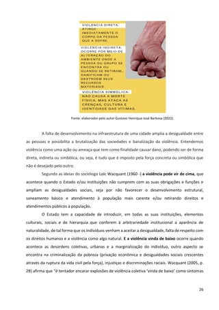 26
Fonte: elaborador pelo autor Gustavo Henrique José Barbosa (2022).
A falta de desenvolvimento na infraestrutura de uma cidade amplia a desigualdade entre
as pessoas e possibilita a brutalização das sociedades e banalização da violência. Entendemos
violência como uma ação ou ameaça que tem como finalidade causar dano, podendo ser de forma
direta, indireta ou simbólica, ou seja, é tudo que é imposto pela força concreta ou simbólica que
não é desejado pelo outro.
Segundo as ideias do sociólogo Loïc Wacquant (1960 -) a violência pode vir de cima, que
acontece quando o Estado e/ou instituições não cumprem com as suas obrigações e funções e
ampliam as desigualdades sociais, seja por não favorecer o desenvolvimento estrutural,
saneamento básico e atendimento à população mais carente e/ou retirando direitos e
atendimentos públicos à população.
O Estado tem a capacidade de introduzir, em todas as suas instituições, elementos
culturais, sociais e de hierarquia que conferem à arbitrariedade institucional a aparência de
naturalidade, de tal forma que os indivíduos venham a aceitar a desigualdade, falta de respeito com
os direitos humanos e a violência como algo natural. E a violência vinda de baixo ocorre quando
acontece as desordens coletivas, urbanas e a marginalização do indivíduo, outro aspecto se
encontra na criminalização da pobreza (privação econômica e desigualdades sociais crescentes
através da ruptura da vida civil pela força), injustiças e discriminações raciais. Wacquant (2005, p.
28) afirma que “é tentador encarar explosões de violência coletiva ‘vinda de baixo’ como sintomas
 