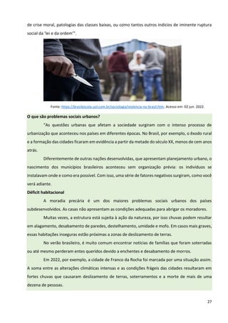 27
de crise moral, patologias das classes baixas, ou como tantos outros indícios de iminente ruptura
social da ‘lei e da ordem’”.
Fonte: https://brasilescola.uol.com.br/sociologia/violencia-no-brasil.htm. Acesso em: 02 jun. 2022.
O que são problemas sociais urbanos?
“As questões urbanas que afetam a sociedade surgiram com o intenso processo de
urbanização que aconteceu nos países em diferentes épocas. No Brasil, por exemplo, o êxodo rural
e a formação das cidades ficaram em evidência a partir da metade do século XX, menos de cem anos
atrás.
Diferentemente de outras nações desenvolvidas, que apresentam planejamento urbano, o
nascimento dos municípios brasileiros aconteceu sem organização prévia: os indivíduos se
instalavam onde e como era possível. Com isso, uma série de fatores negativos surgiram, como você
verá adiante.
Déficit habitacional
A moradia precária é um dos maiores problemas sociais urbanos dos países
subdesenvolvidos. As casas não apresentam as condições adequadas para abrigar os moradores.
Muitas vezes, a estrutura está sujeita à ação da natureza, por isso chuvas podem resultar
em alagamento, desabamento de paredes, destelhamento, umidade e mofo. Em casos mais graves,
essas habitações inseguras estão próximas a zonas de deslizamento de terras.
No verão brasileiro, é muito comum encontrar notícias de famílias que foram soterradas
ou até mesmo perderam entes queridos devido a enchentes e desabamento de morros.
Em 2022, por exemplo, a cidade de Franco da Rocha foi marcada por uma situação assim.
A soma entre as alterações climáticas intensas e as condições frágeis das cidades resultaram em
fortes chuvas que causaram deslizamento de terras, soterramentos e a morte de mais de uma
dezena de pessoas.
 