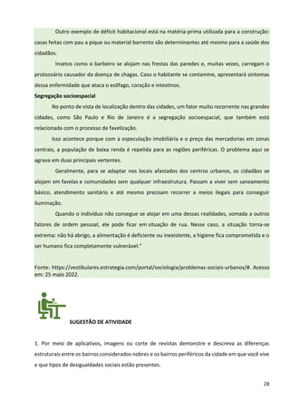 28
Outro exemplo de déficit habitacional está na matéria-prima utilizada para a construção:
casas feitas com pau a pique ou material barrento são determinantes até mesmo para a saúde dos
cidadãos.
Insetos como o barbeiro se alojam nas frestas das paredes e, muitas vezes, carregam o
protozoário causador da doença de chagas. Caso o habitante se contamine, apresentará sintomas
dessa enfermidade que ataca o esôfago, coração e intestinos.
Segregação socioespacial
No ponto de vista de localização dentro das cidades, um fator muito recorrente nas grandes
cidades, como São Paulo e Rio de Janeiro é a segregação socioespacial, que também está
relacionada com o processo de favelização.
Isso acontece porque com a especulação imobiliária e o preço das mercadorias em zonas
centrais, a população de baixa renda é repelida para as regiões periféricas. O problema aqui se
agrava em duas principais vertentes.
Geralmente, para se adaptar nos locais afastados dos centros urbanos, os cidadãos se
alojam em favelas e comunidades sem qualquer infraestrutura. Passam a viver sem saneamento
básico, atendimento sanitário e até mesmo precisam recorrer a meios ilegais para conseguir
iluminação.
Quando o indivíduo não consegue se alojar em uma dessas realidades, somada a outros
fatores de ordem pessoal, ele pode ficar em situação de rua. Nesse caso, a situação torna-se
extrema: não há abrigo, a alimentação é deficiente ou inexistente, a higiene fica comprometida e o
ser humano fica completamente vulnerável.”
Fonte: https://vestibulares.estrategia.com/portal/sociologia/problemas-sociais-urbanos/#. Acesso
em: 25 maio 2022.
SUGESTÃO DE ATIVIDADE
1. Por meio de aplicativos, imagens ou corte de revistas demonstre e descreva as diferenças
estruturais entre os bairros considerados nobres e os bairros periféricos da cidade em que você vive
e que tipos de desigualdades sociais estão presentes.
 