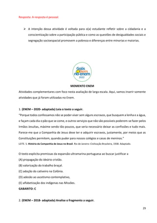 29
Resposta: A resposta é pessoal.
➢ A intenção dessa atividade é voltada para o(a) estudante refletir sobre a cidadania e a
conscientização sobre a participação pública e como as questões de desigualdades sociais e
segregação socioespacial promovem a pobreza e diferenças entre minorias e maiorias.
MOMENTO ENEM
Atividades complementares com foco nesta avaliação de larga escala. Aqui, vamos inserir somente
atividades que já foram utilizadas no Enem.
1. (ENEM – 2020- adaptada) Leia o texto a seguir.
“Porque todos confessamos não se poder viver sem alguns escravos, que busquem a lenha e a água,
e façam cada dia o pão que se come, e outros serviços que não são possíveis poderem-se fazer pelos
Irmãos Jesuítas, máxime sendo tão poucos, que seria necessário deixar as confissões e tudo mais.
Parece-me que a Companhia de Jesus deve ter e adquirir escravos, justamente, por meios que as
Constituições permitem, quando puder para nossos colégios e casas de meninos.”
LEITE. S. História da Companhia de Jesus no Brasil. Rio de Janeiro: Civilização Brasileira, 1938. Adaptado.
O texto explicita premissas da expansão ultramarina portuguesa ao buscar justificar a
(A) propagação do ideário cristão.
(B) valorização do trabalho braçal.
(C) adoção do cativeiro na Colônia.
(D) adesão ao ascetismo contemplativo,
(E) alfabetização dos indígenas nas Missões.
GABARITO: C
2. (ENEM – 2018- adaptada) Analise o fragmento a seguir.
 