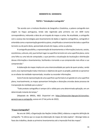 33
MOMENTO 01- GEOGRAFIA
TEXTO I- “Introdução à cartografia”
“De acordo com o Instituto Brasileiro de Geografia e Estatística, a palavra cartograﬁa tem
origem na língua portuguesa, tendo sido registrada pela primeira vez em 1839 numa
correspondência, indicando a ideia de um traçado de mapas e cartas. Na atualidade, a cartografia
com o avanço das tecnologias para levantamento de dados e registros cartográficos, cartografia é
entendida como a representação geométrica plana, simpliﬁcada e convencional de toda a superfície
terrestre ou de parte desta, apresentada através de mapas, cartas ou plantas.
A cartografia possibilita, a representação de levantamentos e informações (naturais, sociais,
econômicas, culturais, etc), que tenham lugar na superfície terrestre em uma superfície plana, como
uma folha ou uma tela de computador, o que permite a visualização da localização e distribuição
dessas informações e levantamentos, facilitando e tornando a sua compreensão mais eﬁcaz a sua
compreensão.”
A elaboração de mapas implica em uma intencionalidade por parte de quem produz, sendo
assim, essa representação traduz interesses e objetivos de quem os propõe, podendo se aproximar
ou se afastar da realidade representada, ressaltar ou esconder informações.
Como fruto da representação de uma superfície cujo formato é um geoide em uma superfície
plana, invariavelmente, os mapas apresentam limitações e distorções oriundas deste processo de
transposição da realidade para o plano.”
“Todo produto cartográﬁco é sempre útil e válido para uma determinada aplicação, em um
determinado instante do tempo.”
(Adaptado de: BRASIL, IBGE. Disponível em: https://atlasescolar.ibge.gov.br/conceitos-
gerais/o-que-e-cartografia, acesso em 27 de junho de 2022).
“O que é Cartografia?”
No ano de 1949, a Organização das Nações Unidas (ONU), elaborou a seguinte definição de
cartografia: “A ciência que se ocupa da elaboração de mapas de toda espécie''. Abrange todas as
fases dos trabalhos, desde os primeiros levantamentos até a impressão final dos mapas”.
 