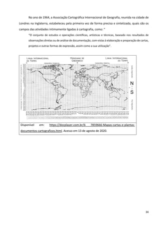34
No ano de 1964, a Associação Cartográfica Internacional de Geografia, reunida na cidade de
Londres na Inglaterra, estabeleceu pela primeira vez de forma precisa e sintetizada, quais são os
campos das atividades intimamente ligadas à cartografia, como: “
“O conjunto de estudos e operações científicas, artísticas e técnicas, baseado nos resultados de
observações diretas ou de análise de documentação, com vistas à elaboração e preparação de cartas,
projetos e outras formas de expressão, assim como a sua utilização”.
Disponível em: https://docplayer.com.br/6 7859666-Mapas-cartas-e-plantas-
documentos-cartograficos.html. Acesso em 13 de agosto de 2020.
 
