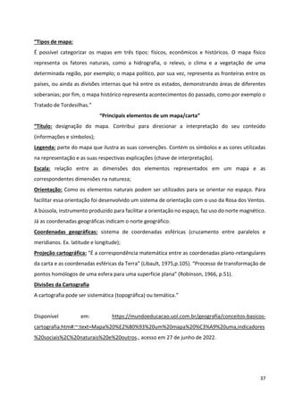 37
“Tipos de mapa:
É possível categorizar os mapas em três tipos: físicos, econômicos e históricos. O mapa físico
representa os fatores naturais, como a hidrografia, o relevo, o clima e a vegetação de uma
determinada região, por exemplo; o mapa político, por sua vez, representa as fronteiras entre os
países, ou ainda as divisões internas que há entre os estados, demonstrando áreas de diferentes
soberanias; por fim, o mapa histórico representa acontecimentos do passado, como por exemplo o
Tratado de Tordesilhas.”
“Principais elementos de um mapa/carta”
“Título: designação do mapa. Contribui para direcionar a interpretação do seu conteúdo
(informações e símbolos);
Legenda: parte do mapa que ilustra as suas convenções. Contém os símbolos e as cores utilizadas
na representação e as suas respectivas explicações (chave de interpretação).
Escala: relação entre as dimensões dos elementos representados em um mapa e as
correspondentes dimensões na natureza;
Orientação: Como os elementos naturais podem ser utilizados para se orientar no espaço. Para
facilitar essa orientação foi desenvolvido um sistema de orientação com o uso da Rosa dos Ventos.
A bússola, instrumento produzido para facilitar a orientação no espaço, faz uso do norte magnético.
Já as coordenadas geográficas indicam o norte geográfico.
Coordenadas geográficas: sistema de coordenadas esféricas (cruzamento entre paralelos e
meridianos. Ex. latitude e longitude);
Projeção cartográfica: “É a correspondência matemática entre as coordenadas plano-retangulares
da carta e as coordenadas esféricas da Terra” (Libault, 1975,p.105). “Processo de transformação de
pontos homólogos de uma esfera para uma superfície plana” (Robinson, 1966, p.51).
Divisões da Cartografia
A cartografia pode ser sistemática (topográfica) ou temática.”
Disponível em: https://mundoeducacao.uol.com.br/geografia/conceitos-basicos-
cartografia.htm#:~:text=Mapa%20%E2%80%93%20um%20mapa%20%C3%A9%20uma,indicadores
%20sociais%2C%20naturais%20e%20outros., acesso em 27 de junho de 2022.
 