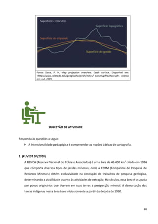 40
Fonte: Dana, P. H. Map projection overview. Earth surface. Disponível em:
<http://www.colorado.edu/geography/gcraft/notes/ datum/gif/surface.gif>. Acesso
em: out. 2009.
SUGESTÃO DE ATIVIDADE
Responda às questões a seguir.
➢ A intencionalidade pedagógica é compreender as noções básicas de cartografia.
1. (FUVEST SP/2020)
A RENCA (Reserva Nacional do Cobre e Associados) é uma área de 46.450 km2 criada em 1984
que comporta diversos tipos de jazidas minerais, onde a CPRM (Companhia de Pesquisa de
Recursos Minerais) detém exclusividade na condução de trabalhos de pesquisa geológica,
determinando a viabilidade quanto às atividades de extração. Há séculos, essa área é ocupada
por povos originários que tiveram em suas terras a prospecção mineral. A demarcação das
terras indígenas nessa área teve início somente a partir da década de 1990.
 