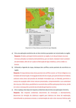 41
Disponível em https://www.socioambiental.org/. Adaptado.
a) Cite uma aplicação econômica de um dos minérios que podem ser encontrados na região.
Resposta: O cobre, principal minério existente na região, é um dos principais recursos
minerais utilizados na indústria eletroeletrônica, por ser dúctil, maleável e bom condutor
de eletricidade, além de ser usado na fabricação de ligas metálicas, como o latão e o
bronze.
b) Utilizando a legenda do mapa, destaque dois conflitos sociais passíveis de ocorrência na
região.
Resposta: O mapa destaca duas áreas passíveis de conflitos sociais: as Terras Indígenas e as
Unidades de Conservação. A revogação do decreto de criação, por parte do Governo Federal,
colocaria estas áreas sob pressão da atividade mineradora que, se liberada, permitiria o
avanço da ocupação sobre áreas naturais preservadas, comprometendo o uso sustentável
dos recursos. Além disso, possibilitaria o aumento dos conflitos pela posse das terras, tendo
em vista o consequente aumento da entrada de garimpeiros na área.
c) Cite e explique dois tipos de impactos ambientais decorrentes da exploração minerária.
Resposta: São impactos ambientais decorrentes da mineração: o desmatamento,
decorrente da remoção da cobertura vegetal para abertura de áreas de exploração,
intensificando os processos erosivos; a contaminação do solo e dos recursos hídricos pelo
 