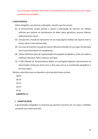 42
uso de produtos químicos, bem como o assoreamento dos rios pelo acúmulo dos rejeitos
produzidos pela atividade.
2. (UEPG PR/2019)
Sobre cartografia, suas técnicas e aplicações, assinale o que for correto.
01. O sensoriamento remoto permite o acesso a informações de sensores em satélites
artificiais que auxiliam no levantamento de dados sobre agricultura, recursos hídricos,
ambientais entre outros.
02. A escala tem a função de representar em um mapa alguma medida real. Quanto maior a
escala, menor a área representada.
04. As curvas de nível têm a função de mostrar diferentes altitudes em um mapa. Os intervalos
entre estas linhas devem ser equidistantes.
08. Existem diferentes tipos de representações de projeções cartográficas. Entre elas estão as
cilíndricas, Mercator, Peters, cônicas e azimutais.
16. O GPS (Sistema de Posicionamento Global, em português) depende exclusivamente de
comunicação remota por torres terra à terra para marcar as coordenadas geográficas e
formular mapas.
Marque a alternativa que corresponde a soma das alternativas corretas.
(A) 07
(B) 10
(C) 12
(D) 15
(E) 16
GABARITO: 15
3. (UNESP SP/2019)
A generalização cartográfica é o processo que permite reconstruir em um mapa a realidade,
mantendo seus traços essenciais.
 