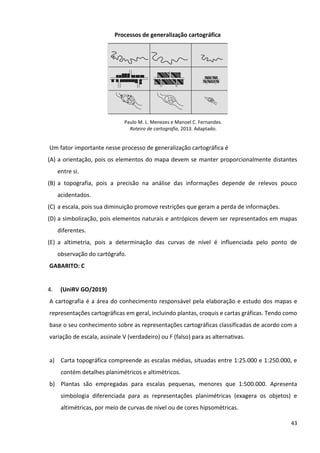 43
Processos de generalização cartográfica
Paulo M. L. Menezes e Manoel C. Fernandes.
Roteiro de cartografia, 2013. Adaptado.
Um fator importante nesse processo de generalização cartográfica é
(A) a orientação, pois os elementos do mapa devem se manter proporcionalmente distantes
entre si.
(B) a topografia, pois a precisão na análise das informações depende de relevos pouco
acidentados.
(C) a escala, pois sua diminuição promove restrições que geram a perda de informações.
(D) a simbolização, pois elementos naturais e antrópicos devem ser representados em mapas
diferentes.
(E) a altimetria, pois a determinação das curvas de nível é influenciada pelo ponto de
observação do cartógrafo.
GABARITO: C
4. (UniRV GO/2019)
A cartografia é a área do conhecimento responsável pela elaboração e estudo dos mapas e
representações cartográficas em geral, incluindo plantas, croquis e cartas gráficas. Tendo como
base o seu conhecimento sobre as representações cartográficas classificadas de acordo com a
variação de escala, assinale V (verdadeiro) ou F (falso) para as alternativas.
a) Carta topográfica compreende as escalas médias, situadas entre 1:25.000 e 1:250.000, e
contém detalhes planimétricos e altimétricos.
b) Plantas são empregadas para escalas pequenas, menores que 1:500.000. Apresenta
simbologia diferenciada para as representações planimétricas (exagera os objetos) e
altimétricas, por meio de curvas de nível ou de cores hipsométricas.
 
