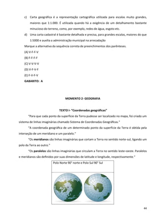 44
c) Carta geográfica é a representação cartográfica utilizada para escalas muito grandes,
maiores que 1:1.000. É utilizada quando há a exigência de um detalhamento bastante
minucioso do terreno, como, por exemplo, redes de água, esgoto etc.
d) Uma carta cadastral é bastante detalhada e precisa, para grandes escalas, maiores do que
1:5000 e auxilia a administração municipal na arrecadação
Marque a alternativa da sequência correta de preenchimentos dos parênteses.
(A) V-F-F-V
(B) F-F-F-F
(C) V-V-V-V
(D) V-F-V-F
(E) F-V-F-V
GABARITO: A
MOMENTO 2- GEOGRAFIA
TEXTO I- “Coordenadas geográficas”
“Para que cada ponto da superfície da Terra pudesse ser localizado no mapa, foi criado um
sistema de linhas imaginárias chamado Sistema de Coordenadas Geográﬁcas.”
“A coordenada geográﬁca de um determinado ponto da superfície da Terra é obtida pela
interseção de um meridiano e um paralelo.”
“Os meridianos são linhas imaginárias que cortam a Terra no sentido norte-sul, ligando um
polo da Terra ao outro.”
“Os paralelos são linhas imaginárias que circulam a Terra no sentido leste–oeste. Paralelos
e meridianos são deﬁnidos por suas dimensões de latitude e longitude, respectivamente.”
Polo Norte 90° norte e Polo Sul 90° Sul
 