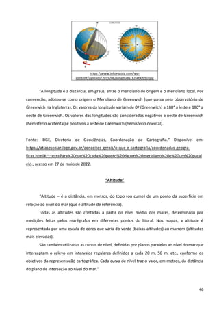 46
https://www.infoescola.com/wp-
content/uploads/2019/08/longitude-326090990.jpg
“A longitude é a distância, em graus, entre o meridiano de origem e o meridiano local. Por
convenção, adotou-se como origem o Meridiano de Greenwich (que passa pelo observatório de
Greenwich na Inglaterra). Os valores da longitude variam de 0º (Greenwich) a 180° a leste e 180° a
oeste de Greenwich. Os valores das longitudes são considerados negativos a oeste de Greenwich
(hemisfério ocidental) e positivos a leste de Greenwich (hemisfério oriental).
Fonte: IBGE, Diretoria de Geociências, Coordenação de Cartograﬁa.” Disponível em:
https://atlasescolar.ibge.gov.br/conceitos-gerais/o-que-e-cartografia/coordenadas-geogra-
ficas.html#:~:text=Para%20que%20cada%20ponto%20da,um%20meridiano%20e%20um%20paral
elo., acesso em 27 de maio de 2022.
“Altitude”
“Altitude – é a distância, em metros, do topo (ou cume) de um ponto da superfície em
relação ao nível do mar (que é altitude de referência).
Todas as altitudes são contadas a partir do nível médio dos mares, determinado por
medições feitas pelos marégrafos em diferentes pontos do litoral. Nos mapas, a altitude é
representada por uma escala de cores que varia do verde (baixas altitudes) ao marrom (altitudes
mais elevadas).
São também utilizadas as curvas de nível, deﬁnidas por planos paralelos ao nível do mar que
interceptam o relevo em intervalos regulares deﬁnidos a cada 20 m, 50 m, etc., conforme os
objetivos da representação cartográﬁca. Cada curva de nível traz o valor, em metros, da distância
do plano de interseção ao nível do mar.”
 