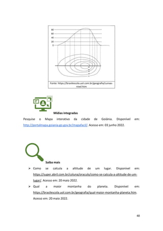 48
Fonte: https://brasilescola.uol.com.br/geografia/curvas-
nivel.htm
Mídias integradas
Pesquise o Mapa interativo da cidade de Goiânia. Disponível em:
http://portalmapa.goiania.go.gov.br/mapafacil/. Acesso em: 03 junho 2022.
Saiba mais
➢ Como se calcula a altitude de um lugar. Disponível em:
https://super.abril.com.br/coluna/oraculo/como-se-calcula-a-altitude-de-um-
lugar/. Acesso em: 20 maio 2022.
➢ Qual a maior montanha do planeta. Disponível em:
https://brasilescola.uol.com.br/geografia/qual-maior-montanha-planeta.htm.
Acesso em: 20 maio 2022.
 