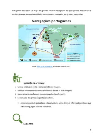 5
A imagem II trata-se de um mapa das grandes rotas de navegações dos portugueses. Neste mapa é
possível observar as principais cidades e mercadorias envolvidas nas grandes navegações.
Fonte: https://cutt.ly/aHfPFa8. Acesso em: 13 maio 2022.
SUGESTÃO DE ATIVIDADE
1. Leitura coletiva do texto e compreensão das imagens.
2. Roda de conversa tendo como referência o texto e as duas imagens.
3. Sistematização das falas de estudantes pelo(a) professor(a).
4. Socialização dos principais pontos discutidos.
➢ A intencionalidade pedagógica estas atividades acima é inferir informação em texto que
articula linguagem verbal e não verbal.
SAIBA MAIS
 