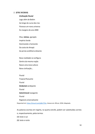 50
2. (ETEC SP/2019)
Civilização Fluvial
Logo além de Belém
Ao longo do curso dos rios
Floresce um novo universo
Às margens do ano 2000
Ilhas, istmos, igarapés
Império Verde
Dominando o horizonte
Da costa do Amapá
Ao pé da cordilheira distante
Nova realidade se configura
Dentro da mesma nação
Nasce uma nova cultura
Nova civilização...
Fluvial
Tropical flutuante
Fluvial
Ocidental verdejante
Fluvial
Setentrional navegante
Fluvial
Regional universalizante
Disponível em: https://tinyurl.com/y8br779m. Acesso em: 08 out. 2018. Adaptado.
As palavras escritas em negrito, na quarta estrofe, podem ser substituídas correta
e, respectivamente, pelos termos
(A) leste e sul.
(B) leste e norte
 