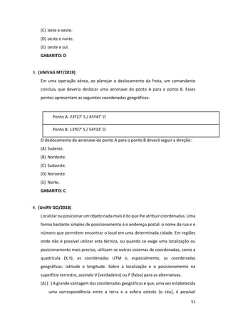 51
(C) leste e oeste.
(D) oeste e norte.
(E) oeste e sul.
GABARITO: D
3. (UNIVAG MT/2019)
Em uma operação aérea, ao planejar o deslocamento da frota, um comandante
concluiu que deveria deslocar uma aeronave do ponto A para o ponto B. Esses
pontos apresentam as seguintes coordenadas geográficas:
Ponto A: 23º27’ S / 45º47’ O
Ponto B: 13º07’ S / 54º33’ O
O deslocamento da aeronave do ponto A para o ponto B deverá seguir a direção:
(A) Sudeste.
(B) Nordeste.
(C) Sudoeste.
(D) Noroeste.
(E) Norte.
GABARITO: C
4. (UniRV GO/2018)
Localizar ou posicionar um objeto nada mais é do que lhe atribuir coordenadas. Uma
forma bastante simples de posicionamento é o endereço postal: o nome da rua e o
número que permitem encontrar o local em uma determinada cidade. Em regiões
onde não é possível utilizar esta técnica, ou quando se exige uma localização ou
posicionamento mais preciso, utilizam-se outros sistemas de coordenadas, como a
quadrícula (X,Y), as coordenadas UTM e, especialmente, as coordenadas
geográficas: latitude e longitude. Sobre a localização e o posicionamento na
superfície terrestre, assinale V (verdadeiro) ou F (falso) para as alternativas.
(A) ( ) A grande vantagem das coordenadas geográficas é que, uma vez estabelecida
uma correspondência entre a terra e a esfera celeste (o céu), é possível
 