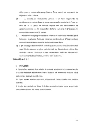 52
determinar as coordenadas geográficas na Terra a partir da observação de
objetos na esfera celeste.
(B) ( ) A precisão do instrumento utilizado é um fator importante no
posicionamento correto. Deve-se pensar que na região equatorial da Terra, um
erro de 1º (1 grau) na latitude implica em um deslocamento de
aproximadamente 111 Km na superfície da Terra e um erro de 1” (1 segundo)
em um deslocamento de 30 metros.
(C) ( ) As coordenadas geográficas são os sistemas de localização indicados pelas
latitudes e longitudes. Assim, ao indicar as coordenadas, o GPS apresenta os
números resultantes da combinação dessas duas variáveis.
d) ( ) A concepção do sistema GPS permite que um usuário, em qualquer local da
superfície terrestre ou próximo a ela, tenha à sua disposição no mínimo dois
satélites a serem rastreados e este rastreamento pode ser efetuado sob
quaisquer condições climáticas, durante o dia ou à noite.
GABARITO: V, F, V, F
5. (IFMT/2019)
A Cartografia é a ciência de produção de mapas e tem inúmeras formas de fazê-lo.
O uso do mapa com determinada técnica ou estilo em detrimento do outro é que
determina a ideologia contida nele.
Na figura abaixo, apresentamos dois mapas mundi confeccionados com técnicas
distintas.
A técnica apresentada no Mapa II destaca um determinado tema, a partir das
distorções nas áreas dos países ou continentes.
 