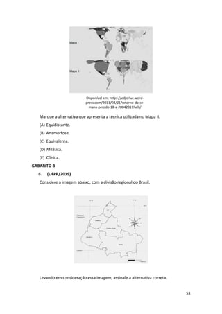 53
Disponível em: https://edjorluz.word-
press.com/2011/04/21/retorno-da-se-
mana-perodo-18-a-20042011helli/
Marque a alternativa que apresenta a técnica utilizada no Mapa II.
(A) Equidistante.
(B) Anamorfose.
(C) Equivalente.
(D) Afilática.
(E) Cônica.
GABARITO B
6. (UFPR/2019)
Considere a imagem abaixo, com a divisão regional do Brasil.
Levando em consideração essa imagem, assinale a alternativa correta.
 