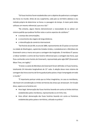 55
“Os fusos horários foram estabelecidos com o objetivo de padronizar a contagem
das horas no mundo. Antes do seu surgimento, cada país ou território adotava o seu
método próprio de determinar as horas e a passagem do tempo. A maior parte deles
utilizava um mesmo referencial, que era o Sol.”
“No entanto, alguns fatores demonstraram a necessidade de se adotar um
sistema padrão que pudesse facilitar estes e outros aspectos do cotidiano:”
● o avanço das comunicações;
● o crescimento das viagens de longa distância;
● a intensificação do comércio internacional.
“Ao final do século XIX, no ano de 1884, representantes de 25 países se reuniram
na cidade de Washington, capital dos Estados Unidos, e estabeleceram o Meridiano de
Greenwich como o marco zero para a contagem das longitudes. O meridiano 0° passou
a indicar também o centro do fuso horário referencial para a contagem das horas, que
ficou conhecido como horário de Greenwich, representado pela sigla GMT (Greenwich
Mean Time, em inglês).”
“A leste e a oeste do Meridiano de Greenwich foram definidos 12 fusos horários,
totalizando 24 intervalos longitudinais de 15° cada. A adoção desse novo sistema de
contagem das horas ocorreu de forma gradual pelos países e hoje é empregado em todo
o mundo.”
“É importante pontuar ainda que as linhas imaginárias, no caso os meridianos,
não levam em consideração os limites territoriais das áreas que atravessam. Em função
disso, separa-se os horários em:
● Hora legal: demarcação dos fusos horários levando em conta os limites teóricos
estabelecidos pelos meridianos, representando-os em linha reta.
● Hora oficial: demarcação dos fusos horários levando em conta as fronteiras
estabelecidas pelos países e territórios, utilizada na prática."
 