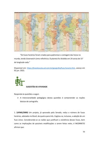 56
“Os fusos horários foram criados para padronizar a contagem das horas no
mundo, tendo Greenwich como referência. O planeta foi dividido em 24 zonas de 15°
de longitude cada.”
Disponível em: https://brasilescola.uol.com.br/geografia/fuso-horario.htm, acesso em
02 jun. 2022.
SUGESTÃO DE ATIVIDADE
Responda às questões a seguir.
➢ A intencionalidade pedagógica destas questões é compreender as noções
básicas de cartografia.
1. (UFMG/2009) Um projeto, já aprovado pelo Senado, reduz o número de fusos
horários, adotados no Brasil, de quatro para três. Cogitou-se, inclusive, a adoção de um
fuso único. Considerando-se as razões que justificam a existência desses fusos, bem
como as implicações de possíveis modificações a serem feitas neles, é INCORRETO
afirmar que:
 