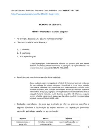 6
Link da Vídeoaula de História Relativa ao Tema do Módulo 1 no CANAL NO YOU TUBE:
https://www.youtube.com/watch?v=3ZtXeBfH_GA&t=1135s
MOMENTO 03- GEOGRAFIA
TEXTO I- “O conceito de escala na Geografia”
● “O problema da escala: uma palavra, múltiplos conceitos”
● “Teoria da produção social do espaço”
1. O simbólico
2. O ideológico
3. E as representações
O espaço geográfico é uma realidade concreta – o que não quer dizer apenas
material, pois abarca também o simbólico, as ideologias e as representações – que
caracteriza a atual sociedade (LEFEBVRE, 2006; 2008).
● Condição, meio e produto da reprodução da sociedade.
A essa noção de espaço como palco da atividade do homem, organizado em função
das necessidades dos grupos humanos, entendendo a terra como morada,
contrapõe-se a ideia de espaço produzido pela sociedade onde o trabalho, como
atividade produtora, tem o caráter de mediador da relação. Portanto, à ideia de
exterioridade do espaço geográfico em relação ao homem contrapõe-se a ideia de
produção humana, histórica e social. O espaço geográfico não é humano porque o
homem o habita, mas antes de tudo porque é produto, condição e meio de toda a
atividade humana (CARLOS, 1994, p.33).
● Produção e reprodução. Ao passo que o primeiro se refere ao processo específico, o
segundo considera a acumulação do capital mediante sua reprodução, permitindo
apreender a divisão do trabalho em seu movimento.
Agentes Atores Sujeitos
mais adequada à
geografia
remete a papéis de
representação
quem realiza a ação no
espaço
 