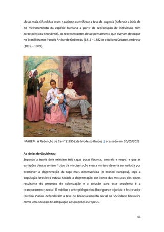63
ideias mais difundidas eram o racismo científico e a tese da eugenia (defende a ideia de
do melhoramento da espécie humana a partir da reprodução de indivíduos com
características desejáveis), os representantes desse pensamento que tiveram destaque
no Brasil foram o francês Arthur de Gobineau (1816 – 1882) e o italiano Cesare Lombroso
(1835 – 1909).
IMAGEM: A Redenção de Cam" (1895), de Modesto Brocos 5 acessado em 20/05/2022
As Ideias de Goubineau
Segundo a teoria dele existiam três raças puras (branca, amarela e negra) e que as
variações dessas seriam frutos da miscigenação e essa mistura deveria ser evitada por
promover a degeneração da raça mais desenvolvida (o branco europeu), logo a
população brasileira estava fadada à degeneração por conta das misturas dos povos
resultante do processo de colonização e a solução para esse problema é o
branqueamento social. O médico e antropólogo Nina Rodrigues e o jurista e historiador
Oliveira Vianna defenderam a tese do branqueamento social na sociedade brasileira
como uma solução de adequação aos padrões europeus.
 