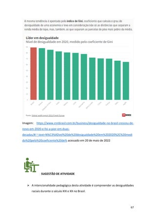 67
Imagem: https://www.cnnbrasil.com.br/business/desigualdade-no-brasil-cresceu-de-
novo-em-2020-e-foi-a-pior-em-duas-
decadas/#:~:text=N%C3%ADvel%20de%20desigualdade%20em%202020%2C%20medi
do%20pelo%20coeficiente%20de% acessado em 20 de maio de 2022
SUGESTÃO DE ATIVIDADE
➢ A intencionalidade pedagógica desta atividade é compreender as desigualdades
raciais durante o século XIX e XX no Brasil.
 