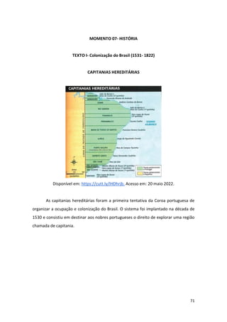 71
MOMENTO 07- HISTÓRIA
TEXTO I- Colonização do Brasil (1531- 1822)
CAPITANIAS HEREDITÁRIAS
Disponível em: https://cutt.ly/lHDhrjb. Acesso em: 20 maio 2022.
As capitanias hereditárias foram a primeira tentativa da Coroa portuguesa de
organizar a ocupação e colonização do Brasil. O sistema foi implantado na década de
1530 e consistiu em destinar aos nobres portugueses o direito de explorar uma região
chamada de capitania.
 