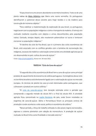 73
“O pau-brasil era uma árvore abundante no território brasileiro. Trata-se de uma
planta nativa da Mata Atlântica que libera uma resina vermelha. Os portugueses
identificaram o potencial desse corante para tingir tecidos e o da madeira para
construção de inúmeros objetos.”
“Para viabilizar a implementação da exploração do pau-brasil, os portugueses
negociaram com as populações indígenas o corte e transporte da madeira. O serviço era
realizado mediante escambo com objetos e armas desconhecidos pela população
nativa. Contudo, tempos depois, eles resolveram potencializar os lucros e tentaram
escravizar as populações indígenas.”
“O declínio do ciclo do Pau-Brasil, que é o primeiro dos ciclos econômicos do
Brasil, está associado com os conflitos gerados com a tentativa de escravização dos
indígenas, escassez da madeira e valorização comercial de uma atividade agrícola que já
era desenvolvida no país: cultivo da cana-de-açúcar.”
Fonte: https://cutt.ly/gJadF7s. Acesso em: 30 maio 2022.
TEXTO III- “Ciclo da Cana-de-açúcar”
“O segundo dos ciclos econômicos do Brasil tem a cana-de-açúcar como principal
produto de aquecimento da economia da colônia portuguesa. A emergência desse ciclo
no território brasileiro está diretamente ligada com a valorização do açúcar no mercado
europeu. As técnicas de plantio da cana já eram dominadas pelos portugueses, que
cultivavam o produto em outras colônias.”
“O ciclo da cana-de-açúcar tem duração estimada entre o período que
compreende a segunda metade do século XVI e o final do século XVII. A atividade
agrícola ficou concentrada na região Nordeste do país, onde foram instalados os
engenhos de cana-de-açúcar. Bahia e Pernambuco foram os principais centros de
produção e onde acontecia a vida social, política e econômica da colônia.”
“Nesse período, a força de trabalho utilizada é a dos povos negros escravizados,
vigorava o sistema plantation com adoção da monocultura. A produção de açúcar
realizada no Brasil tinha como finalidade o mercado externo.”
 