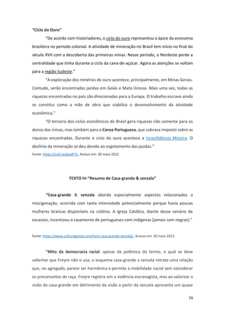 74
“Ciclo do Ouro”
“De acordo com historiadores, o ciclo do ouro representou o ápice da economia
brasileira no período colonial. A atividade de mineração no Brasil tem início no final do
século XVII com a descoberta das primeiras minas. Nesse período, o Nordeste perde a
centralidade que tinha durante o ciclo da cana-de-açúcar. Agora as atenções se voltam
para a região Sudeste.”
“A exploração dos minérios de ouro acontece, principalmente, em Minas Gerais.
Contudo, serão encontradas jazidas em Goiás e Mato Grosso. Mais uma vez, todas as
riquezas encontradas no país são direcionadas para a Europa. O trabalho escravo ainda
se constitui como a mão de obra que viabiliza o desenvolvimento da atividade
econômica.”
“O terceiro dos ciclos econômicos do Brasil gera riquezas não somente para os
donos das minas, mas também para a Coroa Portuguesa, que cobrava imposto sobre as
riquezas encontradas. Durante o ciclo do ouro acontece a Inconfidência Mineira. O
declínio da mineração se deu devido ao esgotamento das jazidas.”
Fonte: https://cutt.ly/gJadF7s. Acesso em: 30 maio 2022.
TEXTO IV-“Resumo de Casa-grande & senzala”
“Casa-grande & senzala aborda especialmente aspectos relacionados a
miscigenação, ocorrida com tanta intensidade potencialmente porque havia poucas
mulheres brancas disponíveis na colônia. A igreja Católica, diante desse cenário de
escassez, incentivou o casamento de portugueses com indígenas (jamais com negras).”
Fonte: https://www.culturagenial.com/livro-casa-grande-senzala/. Acesso em: 30 maio 2022.
“Mito da democracia racial: apesar da polêmica do termo, o qual se deve
salientar que Freyre não o usa, o esquema casa-grande x senzala retrata uma relação
que, no agregado, parece ser harmônica e permite a mobilidade social sem considerar
os preconceitos de raça. Freyre registra sim a violência escravagista, mas ao valorizar a
visão da casa-grande em detrimento da visão a partir da senzala apresenta um quase
 