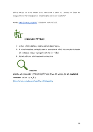 75
idílico retrato do Brasil. Desse modo, obscurece o papel do racismo em forjar as
desigualdades inerentes (e ainda presentes) na sociedade brasileira.”
Fonte: https://cutt.ly/uJagKmv. Acesso em: 30 maio 2022.
SUGESTÃO DE ATIVIDADE
➢ Leitura coletiva do texto e compreensão das imagens.
➢ A intencionalidade pedagógica estas atividades é inferir informação históricas
em texto que articula linguagem verbal e não verbal.
➢ Socialização dos principais pontos discutidos.
Saiba mais
LINK DA VÍDEOAULA DE HISTÓRIA RELATIVA AO TEMA DO MÓDULO 2 NO CANAL NO
YOU TUBE (SEDUC EM AÇÃO):
https://www.youtube.com/watch?v=v0FGtAgasMw
 