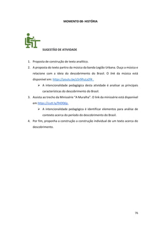 76
MOMENTO 08- HISTÓRIA
SUGESTÃO DE ATIVIDADE
1. Proposta de construção de texto analítico.
2. A proposta do texto partira da música da banda Legião Urbana. Ouça a música e
relacione com a ideia do descobrimento do Brasil. O link da música está
disponível em: https://youtu.be/z5r9PuLa2f4 .
➢ A intencionalidade pedagógica desta atividade é analisar as principais
características do descobrimento do Brasil.
3. Assista ao trecho da Minissérie “A Muralha”. O link da minissérie está disponível
em https://cutt.ly/fHDfjKp.
➢ A intencionalidade pedagógica é identificar elementos para análise de
contexto acerca do período do descobrimento do Brasil.
4. Por fim, proponha a construção a construção individual de um texto acerca do
descobrimento.
 