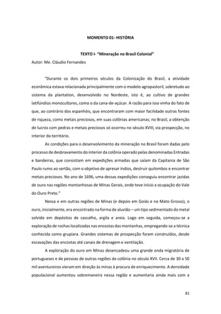 81
MOMENTO 01- HISTÓRIA
TEXTO I- “Mineração no Brasil Colonial”
Autor: Me. Cláudio Fernandes
"Durante os dois primeiros séculos da Colonização do Brasil, a atividade
econômica estava relacionada principalmente com o modelo agropastoril, sobretudo ao
sistema da plantation, desenvolvido no Nordeste, isto é, ao cultivo de grandes
latifúndios monocultores, como o da cana-de-açúcar. A razão para isso vinha do fato de
que, ao contrário dos espanhóis, que encontraram com maior facilidade outras fontes
de riqueza, como metais preciosos, em suas colônias americanas; no Brasil, a obtenção
de lucros com pedras e metais preciosos só ocorreu no século XVIII, via prospecção, no
interior do território.
As condições para o desenvolvimento da mineração no Brasil foram dadas pelo
processo de desbravamento do interior da colônia operado pelas denominadas Entradas
e bandeiras, que consistiam em expedições armadas que saíam da Capitania de São
Paulo rumo ao sertão, com o objetivo de apresar índios, destruir quilombos e encontrar
metais preciosos. No ano de 1696, uma dessas expedições conseguiu encontrar jazidas
de ouro nas regiões montanhosas de Minas Gerais, onde teve início a ocupação do Vale
do Ouro Preto.”
Nessa e em outras regiões de Minas (e depois em Goiás e no Mato Grosso), o
ouro, inicialmente, era encontrado na forma de aluvião – um tipo sedimentado do metal
solvido em depósitos de cascalho, argila e areia. Logo em seguida, começou-se a
exploração de rochas localizadas nas encostas das montanhas, empregando-se a técnica
conhecida como grupiara. Grandes sistemas de prospecção foram construídos, desde
escavações das encostas até canais de drenagem e ventilação.
A exploração do ouro em Minas desencadeou uma grande onda migratória de
portugueses e de pessoas de outras regiões da colônia no século XVII. Cerca de 30 a 50
mil aventureiros vieram em direção às minas à procura de enriquecimento. A densidade
populacional aumentou sobremaneira nessa região e aumentaria ainda mais com a
 