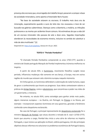 82
presença dos escravos que, encarregados do trabalho braçal, passaram a compor a base
da sociedade mineradora, como aponta o historiador Boris Fausto:
“Na base da sociedade estavam os escravos. O trabalho mais duro era da
mineração, especialmente quando o ouro do leito dos rios escasseou e teve de ser
buscado nas galerias subterrâneas. Doenças como a disenteria, a malária, as infecções
pulmonares e as mortes por acidentes foram comuns. Há estimativas de que a vida útil
de um escravo minerador não passava de sete a doze anos. Seguidas importações
atenderam às necessidades da economia mineira, inclusive no sentido de substituir a
mão de obra inutilizada.” [1]
Disponível em: https://cutt.ly/gJj5eep. Acesso em: 01 jun. 2022.
TEXTO II- “Período Pombalino”
“O chamado Período Pombalino compreende os anos 1750-1777, quando o
ministro de Estado português Marquês de Pombal implementou inúmeras melhorias no
Império.
A partir do século XVII, o Iluminismo, movimento filosófico surgido nesse
período, influenciou mudanças não somente em seu berço, a Europa, mas em outras
regiões do mundo que estavam sob o domínio europeu naquele momento.
Em linhas gerais, os iluministas defendiam a valorização da razão humana, capaz
de gerar o conhecimento que levaria ao progresso. Suas ideias contestavam valores e
práticas do Antigo Regime, como o absolutismo, que concentrava o poder nas mãos de
um governante, o monarca.
No entanto, no século XVIII, como estratégia para ganhar ainda mais poder,
alguns monarcas europeus – na Áustria, em Portugal, na Prússia e na Rússia, por
exemplo – incorporaram aspectos iluministas em seus governos, gerando o fenômeno
conhecido como despotismo esclarecido.
No caso de Portugal, o principal representante do despotismo esclarecido foi o
ministro Marquês de Pombal, que atuou durante o reinado de D. José I (1750-1777).
Assim que assumiu o cargo, Pombal deu início a uma série de reformas no Império
Português, o que incluía sua aplicação no Brasil, colônia portuguesa, Um dos principais
objetivos dessas reformas era solucionar os problemas econômicos de Portugal à época,
 